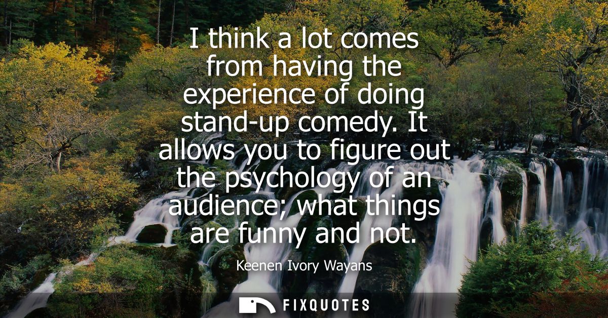 I think a lot comes from having the experience of doing stand-up comedy. It allows you to figure out the psychology of a