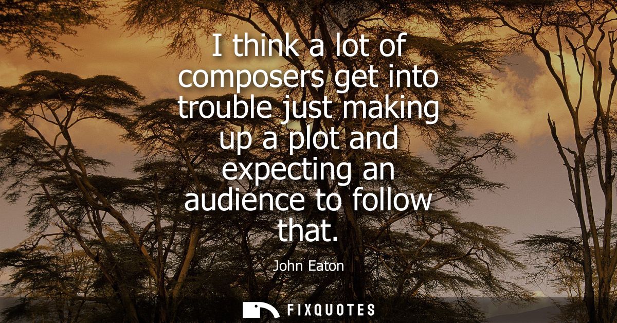 I think a lot of composers get into trouble just making up a plot and expecting an audience to follow that