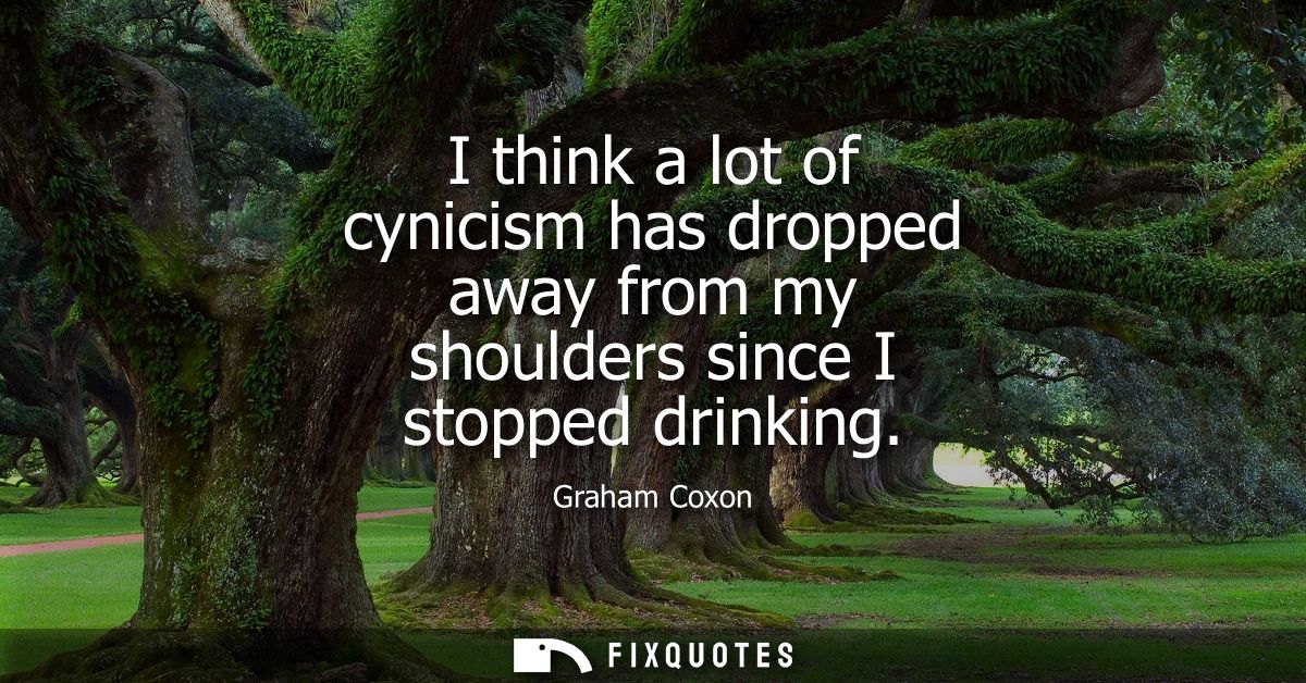 I think a lot of cynicism has dropped away from my shoulders since I stopped drinking