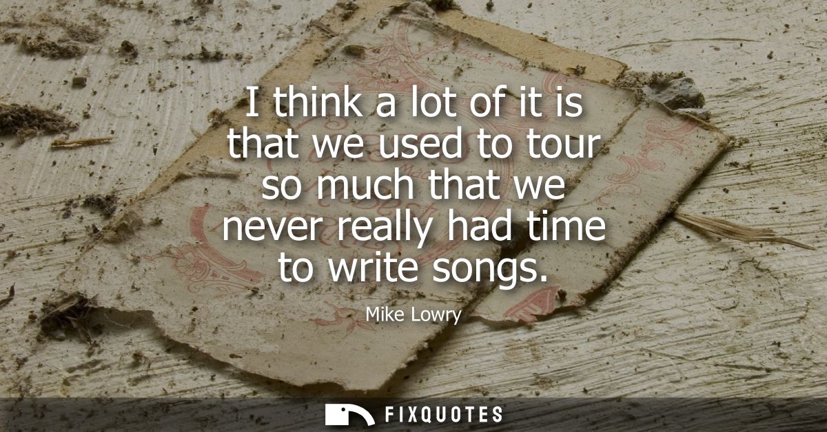 I think a lot of it is that we used to tour so much that we never really had time to write songs