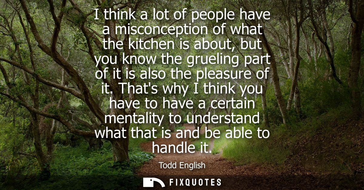 I think a lot of people have a misconception of what the kitchen is about, but you know the grueling part of it is also 