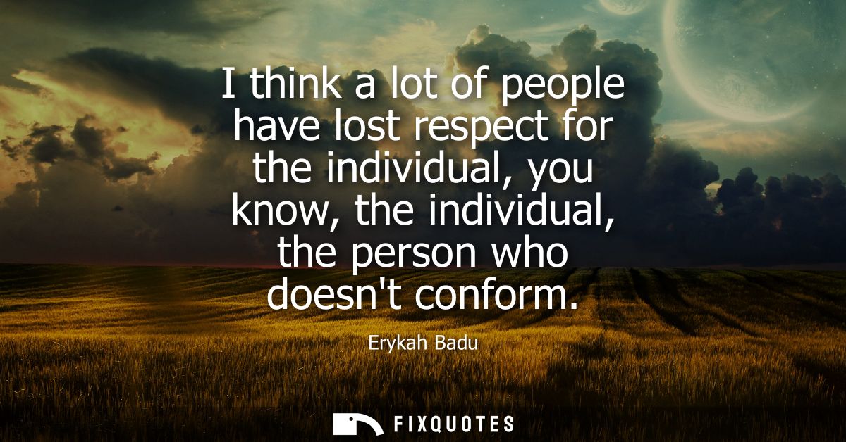 I think a lot of people have lost respect for the individual, you know, the individual, the person who doesnt conform