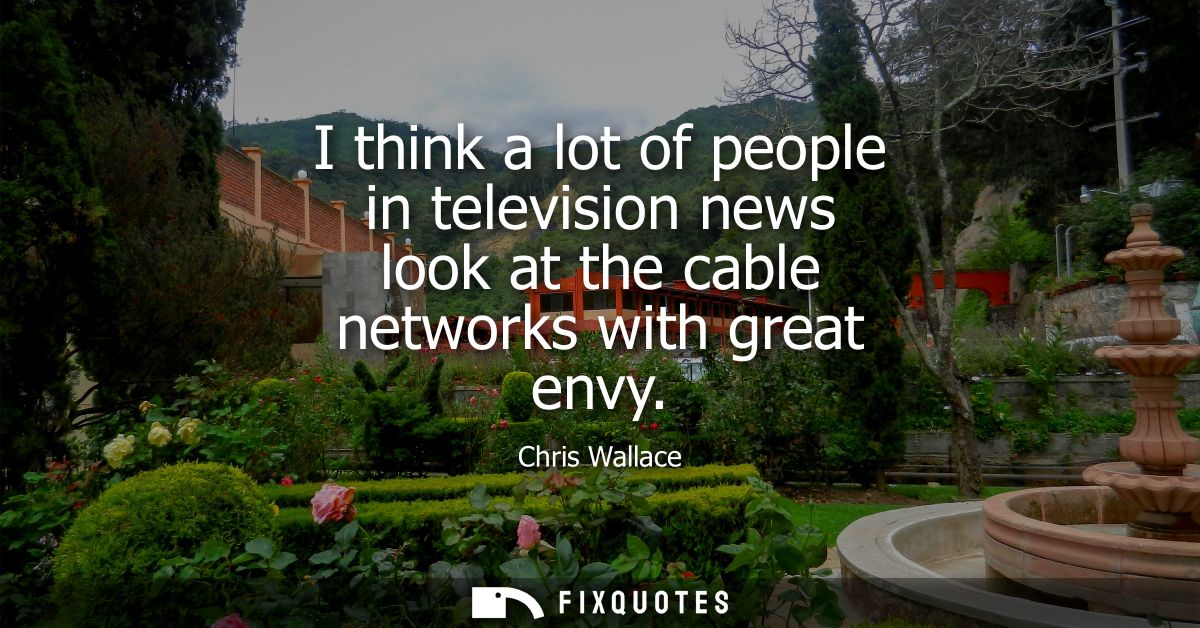 I think a lot of people in television news look at the cable networks with great envy