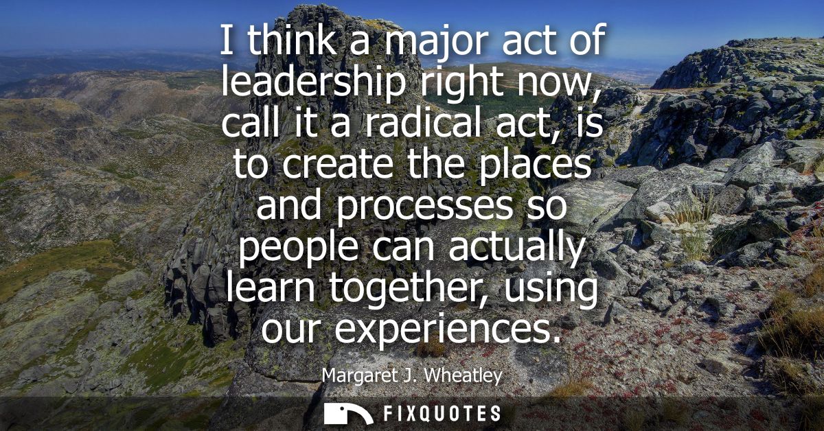 I think a major act of leadership right now, call it a radical act, is to create the places and processes so people can 