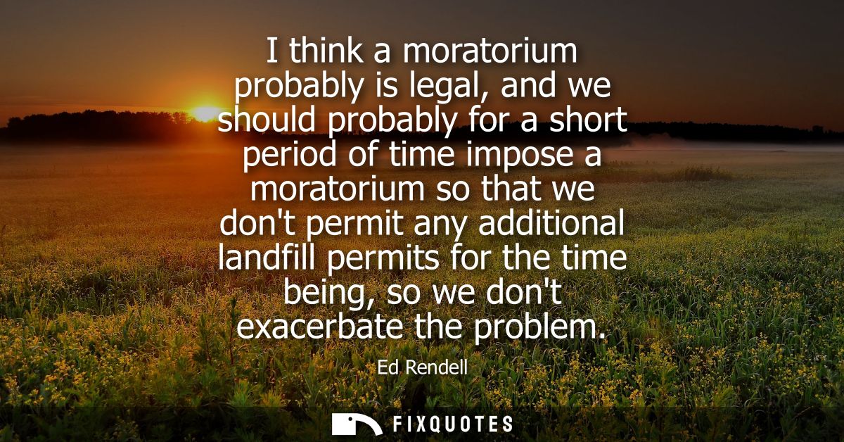 I think a moratorium probably is legal, and we should probably for a short period of time impose a moratorium so that we