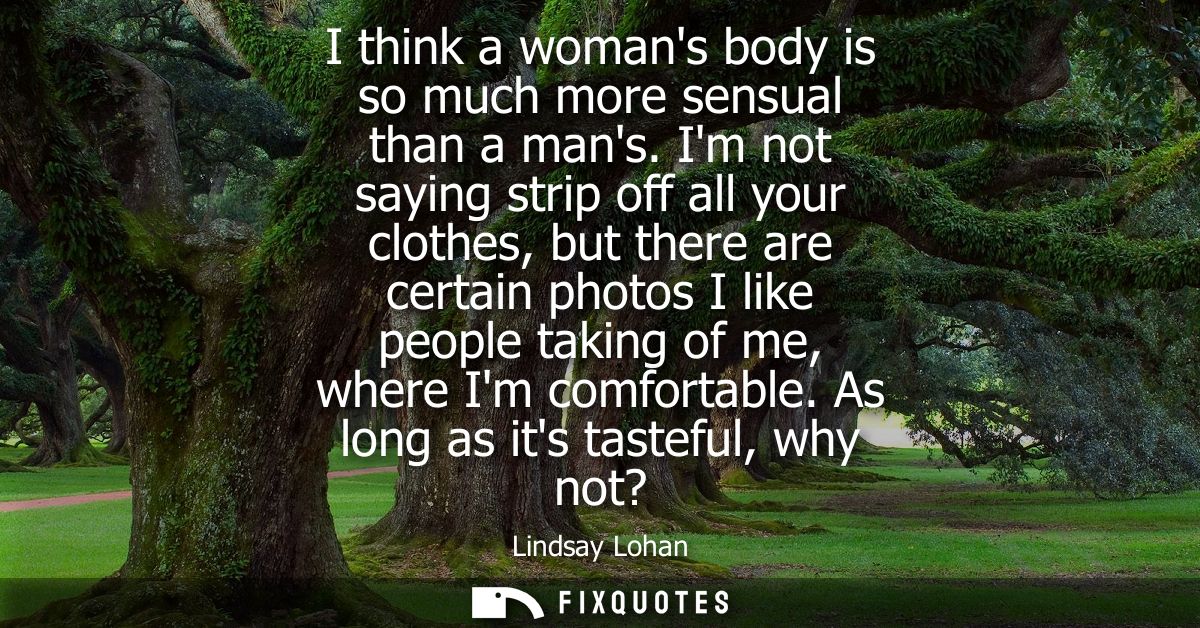 I think a womans body is so much more sensual than a mans. Im not saying strip off all your clothes, but there are certa