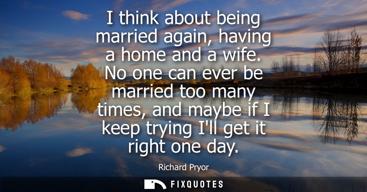 I think about being married again, having a home and a wife. No one can ever be married too many times, and maybe if I k