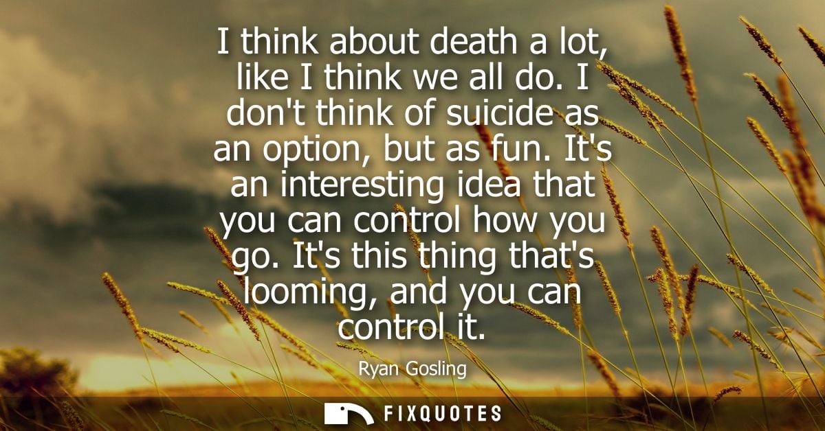 I think about death a lot, like I think we all do. I dont think of suicide as an option, but as fun. Its an interesting 