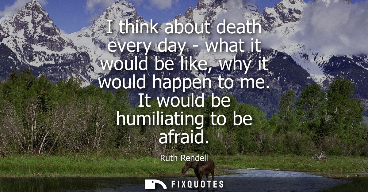 I think about death every day - what it would be like, why it would happen to me. It would be humiliating to be afraid