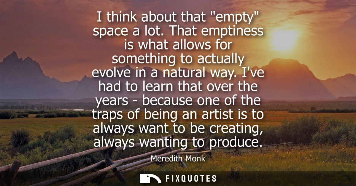 I think about that empty space a lot. That emptiness is what allows for something to actually evolve in a natural way.