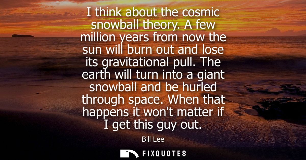 I think about the cosmic snowball theory. A few million years from now the sun will burn out and lose its gravitational 