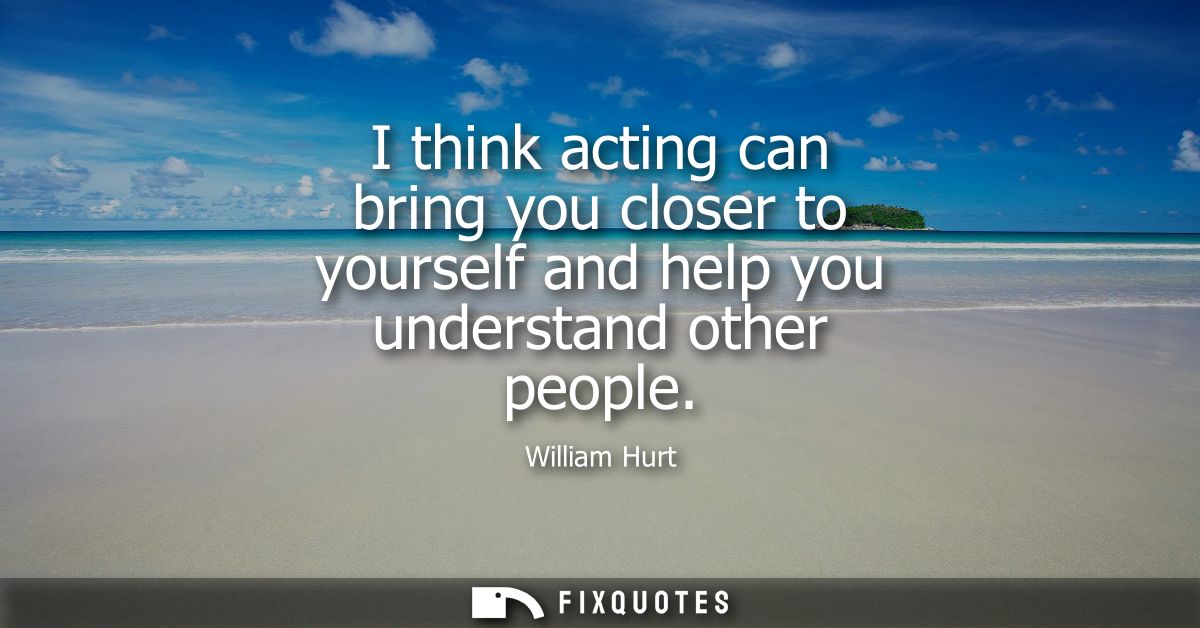 I think acting can bring you closer to yourself and help you understand other people