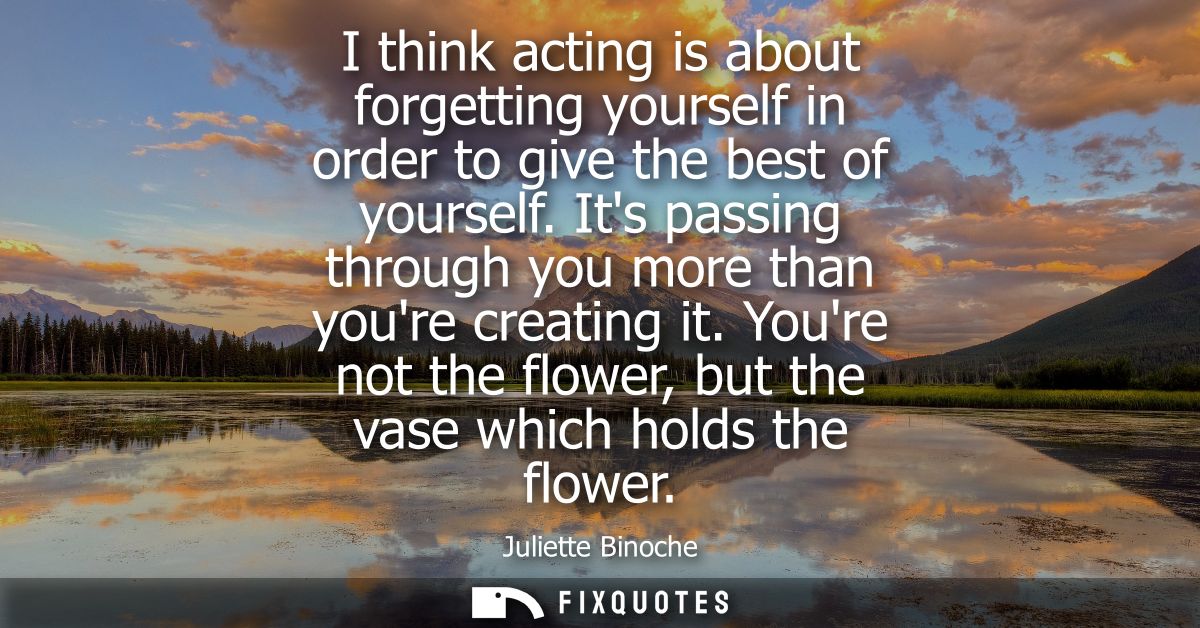 I think acting is about forgetting yourself in order to give the best of yourself. Its passing through you more than you