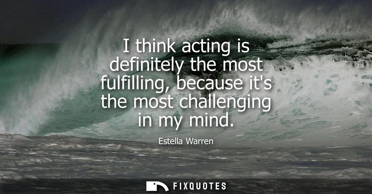 I think acting is definitely the most fulfilling, because its the most challenging in my mind