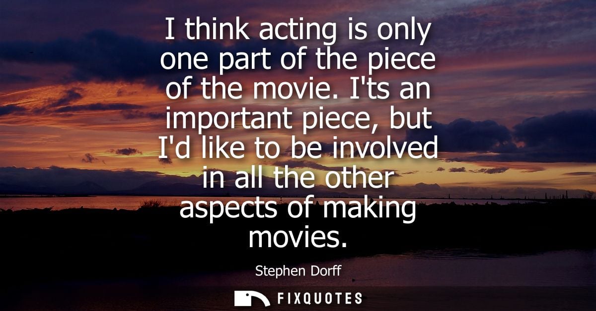 I think acting is only one part of the piece of the movie. Its an important piece, but Id like to be involved in all the
