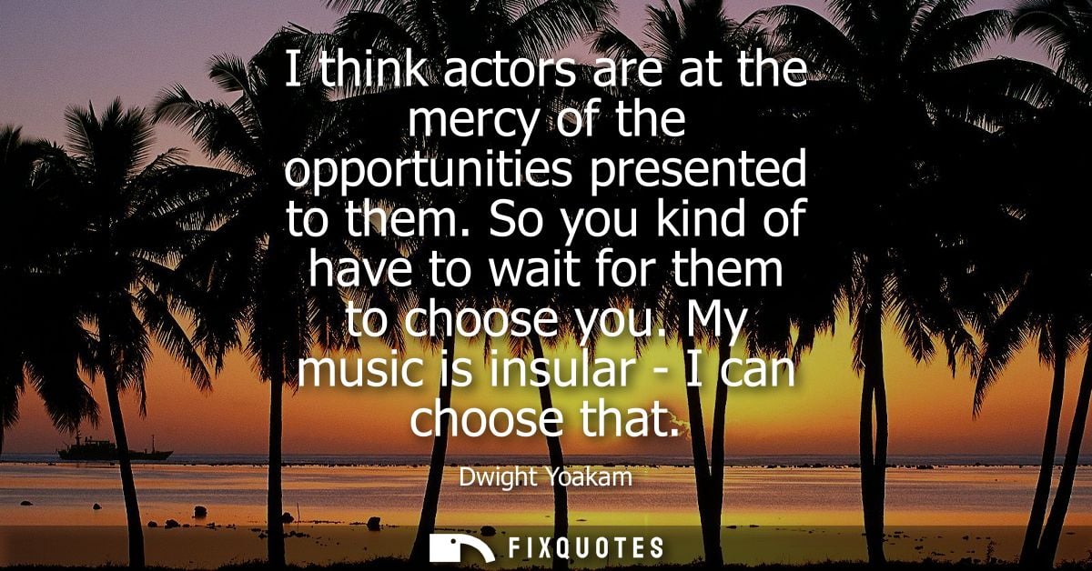 I think actors are at the mercy of the opportunities presented to them. So you kind of have to wait for them to choose y