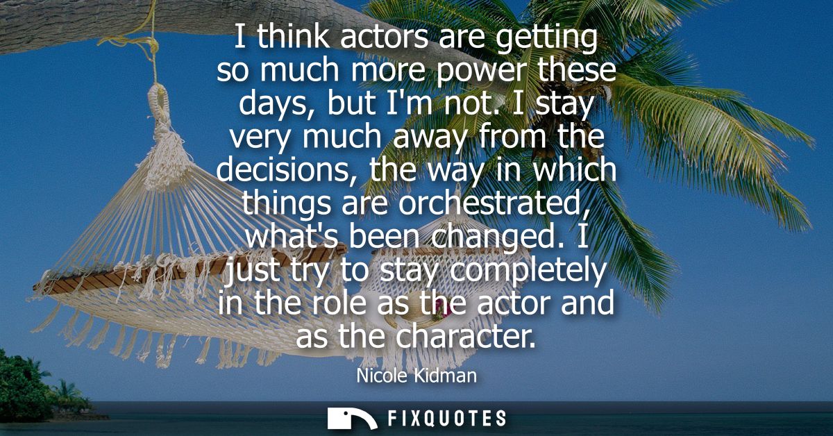 I think actors are getting so much more power these days, but Im not. I stay very much away from the decisions, the way 