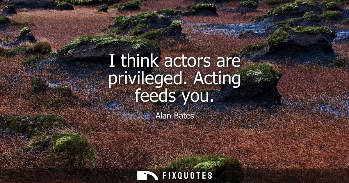 I think actors are privileged. Acting feeds you