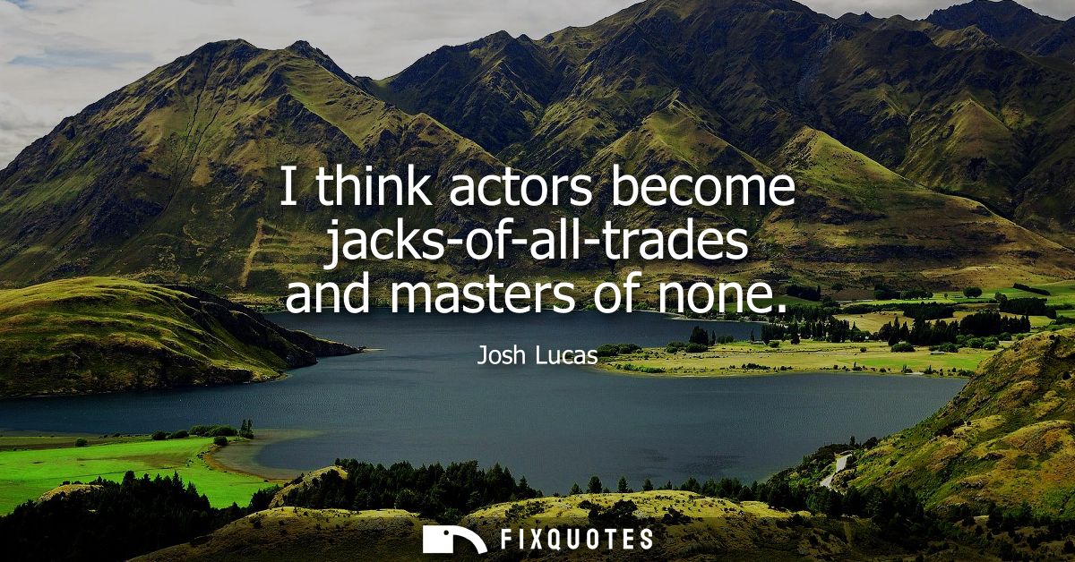 I think actors become jacks-of-all-trades and masters of none