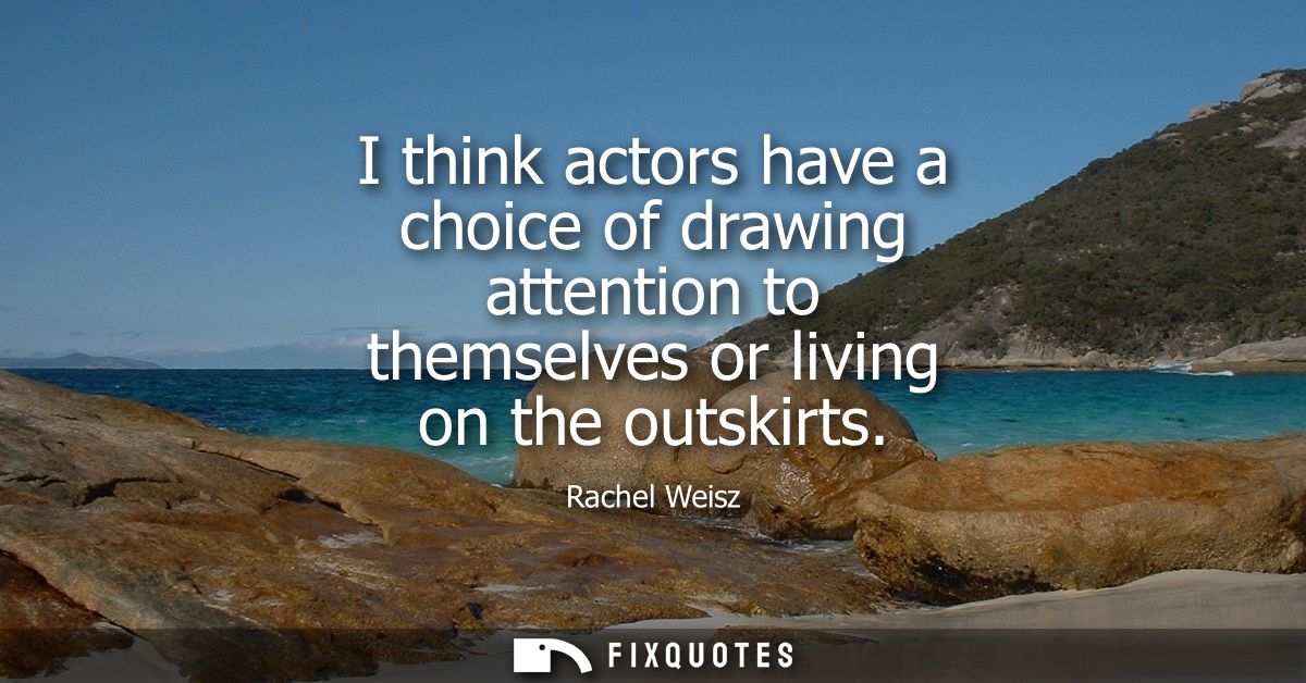 I think actors have a choice of drawing attention to themselves or living on the outskirts