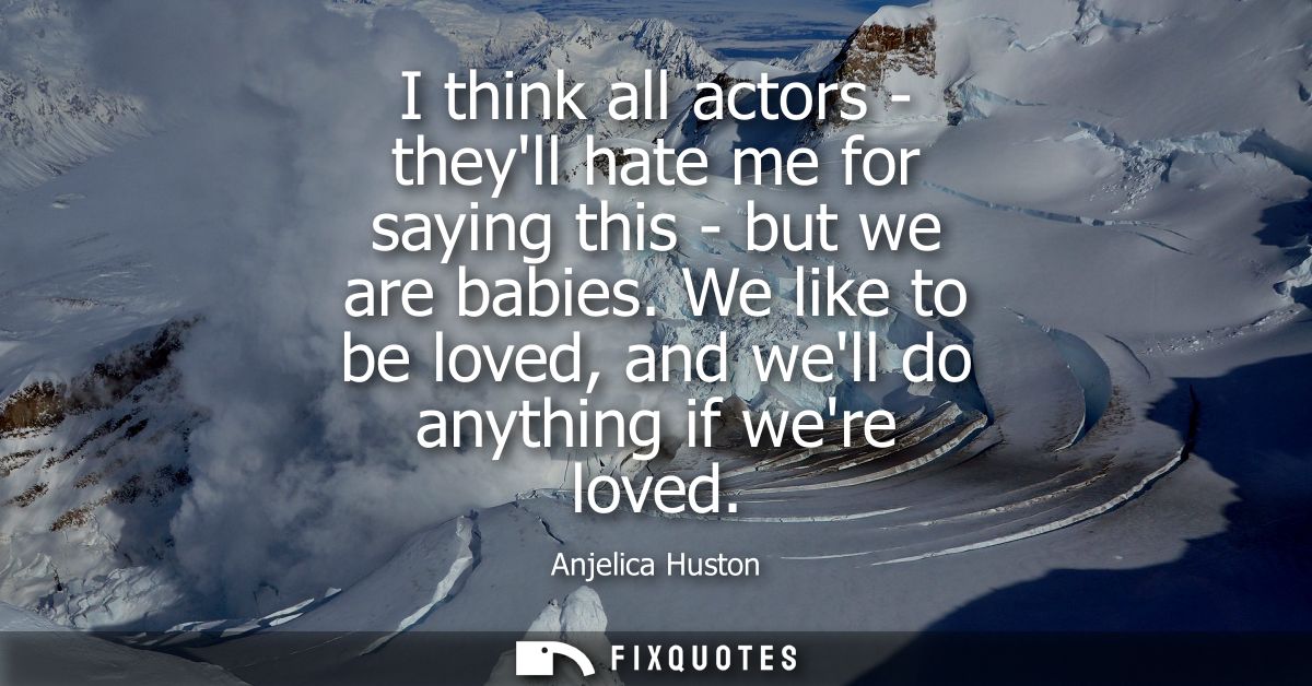 I think all actors - theyll hate me for saying this - but we are babies. We like to be loved, and well do anything if we