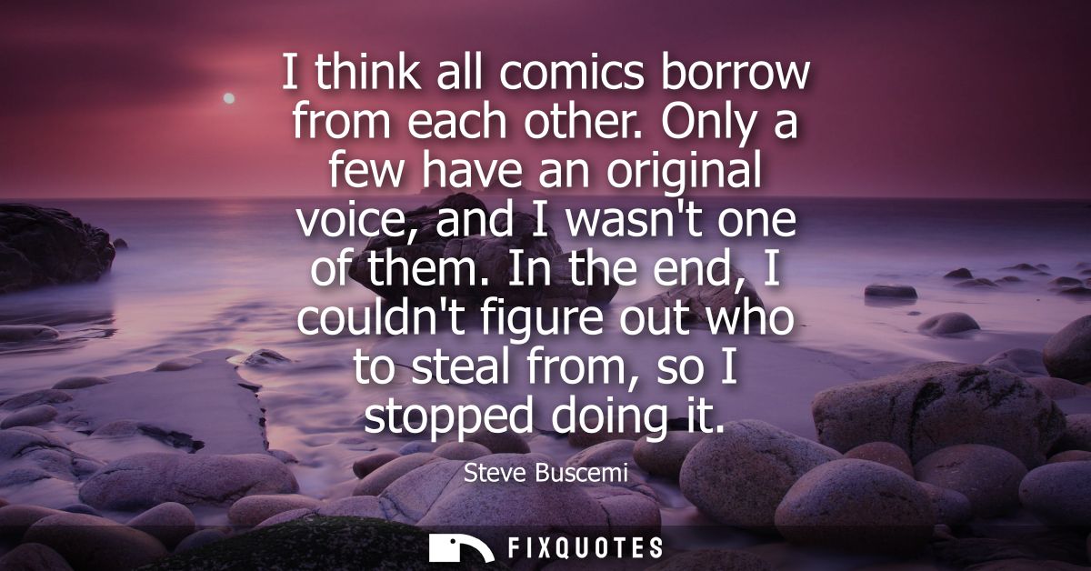 I think all comics borrow from each other. Only a few have an original voice, and I wasnt one of them.