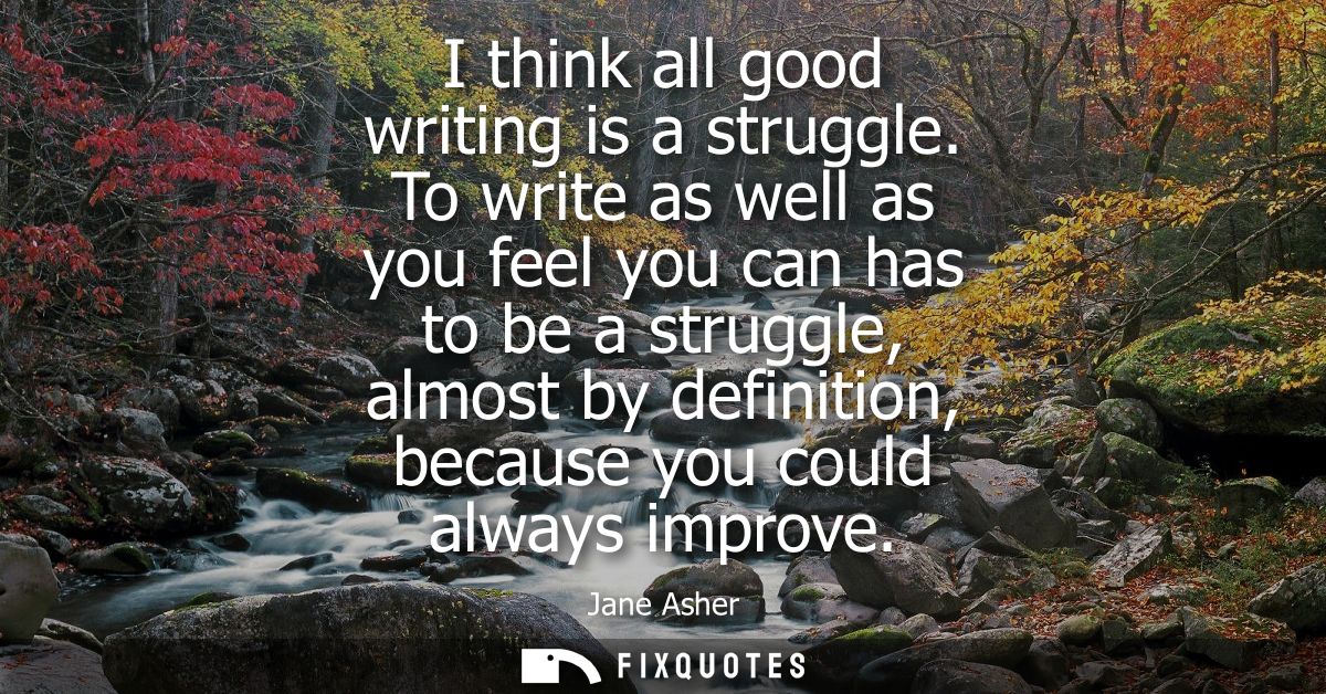 I think all good writing is a struggle. To write as well as you feel you can has to be a struggle, almost by definition,