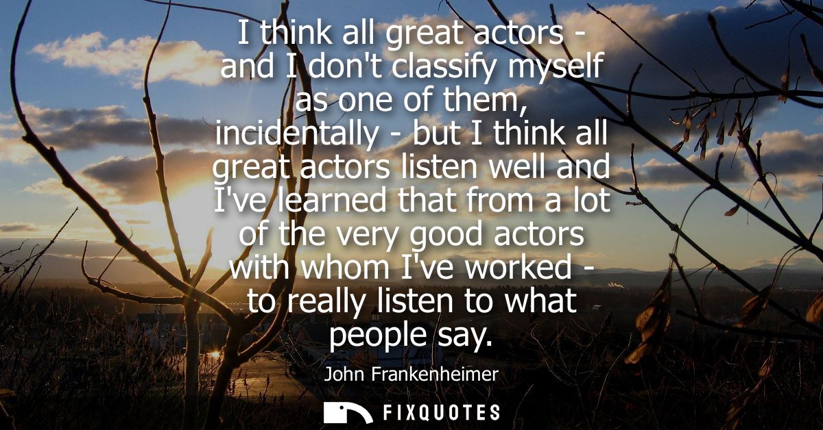I think all great actors - and I dont classify myself as one of them, incidentally - but I think all great actors listen