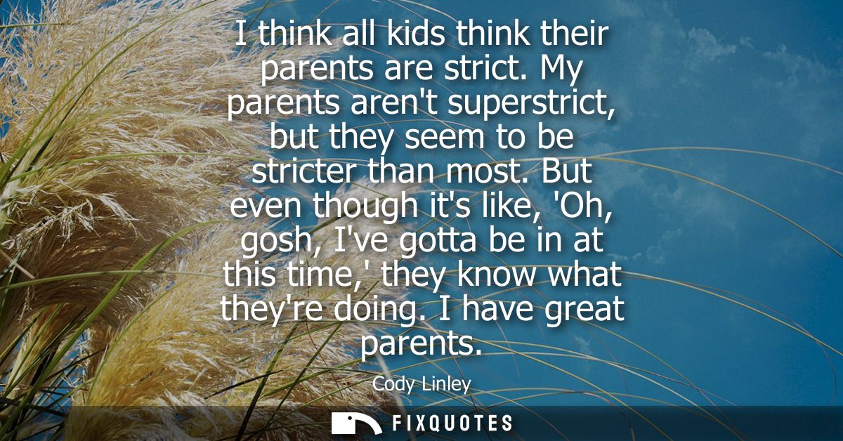 I think all kids think their parents are strict. My parents arent superstrict, but they seem to be stricter than most.