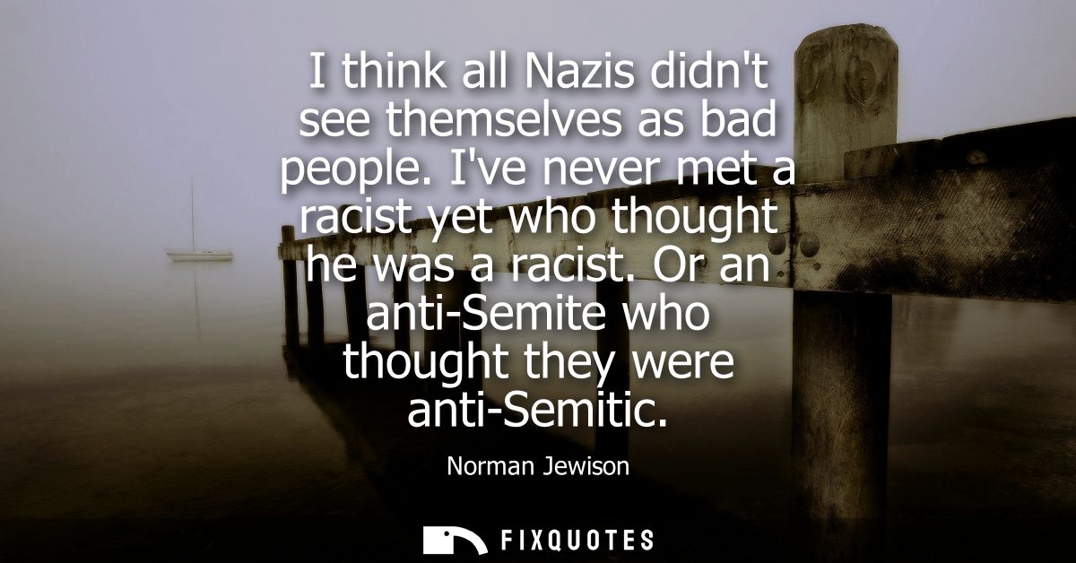 I think all Nazis didnt see themselves as bad people. Ive never met a racist yet who thought he was a racist.