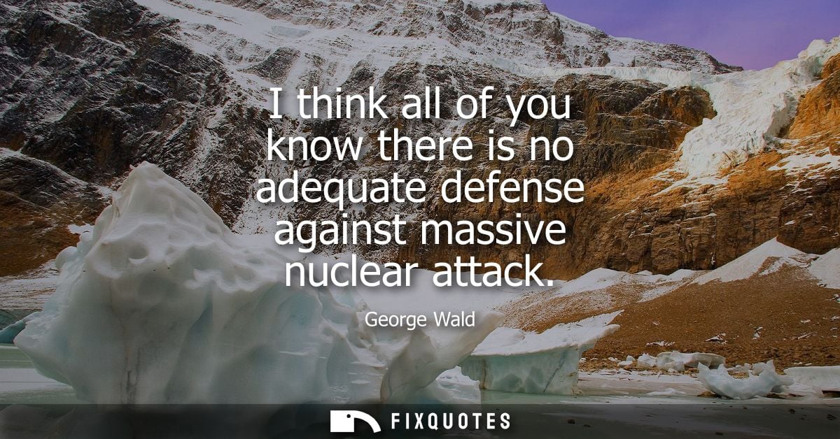 I think all of you know there is no adequate defense against massive nuclear attack