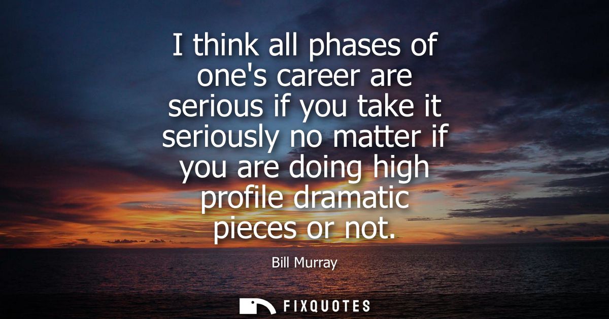 I think all phases of ones career are serious if you take it seriously no matter if you are doing high profile dramatic 