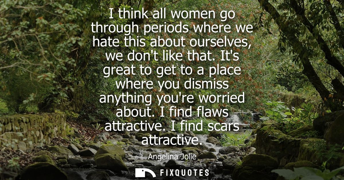 I think all women go through periods where we hate this about ourselves, we dont like that. Its great to get to a place 