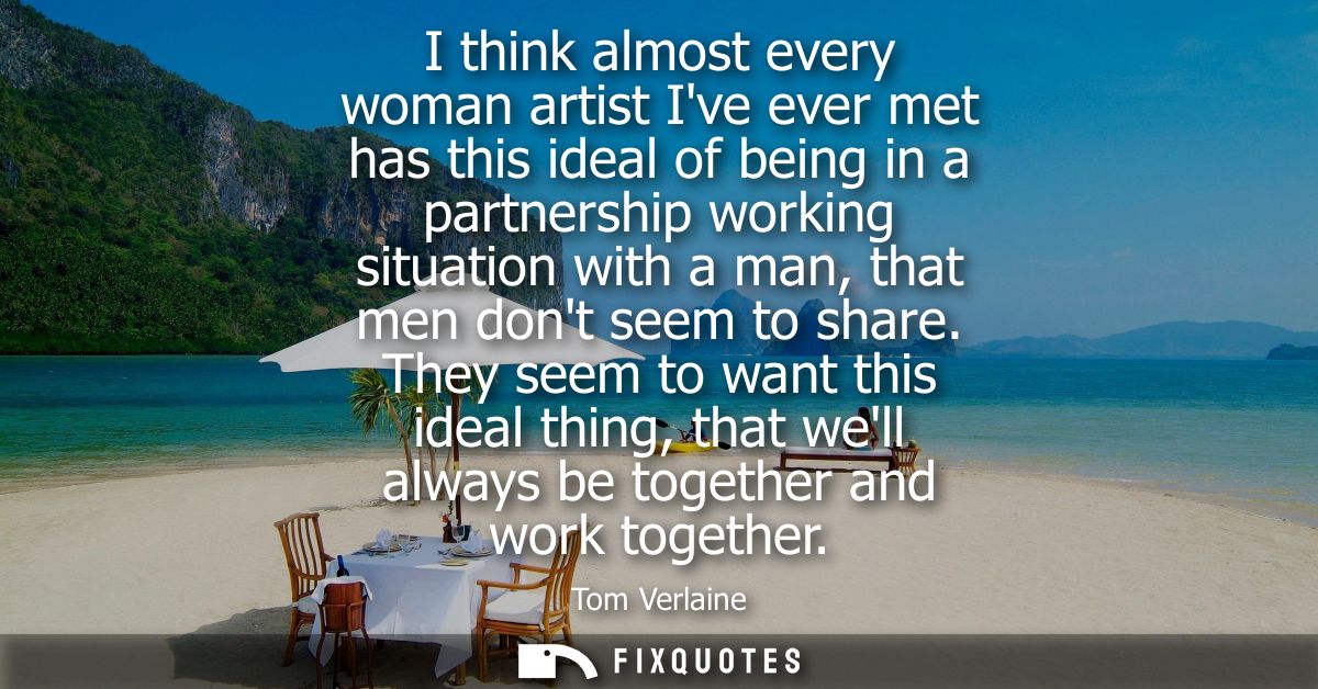I think almost every woman artist Ive ever met has this ideal of being in a partnership working situation with a man, th