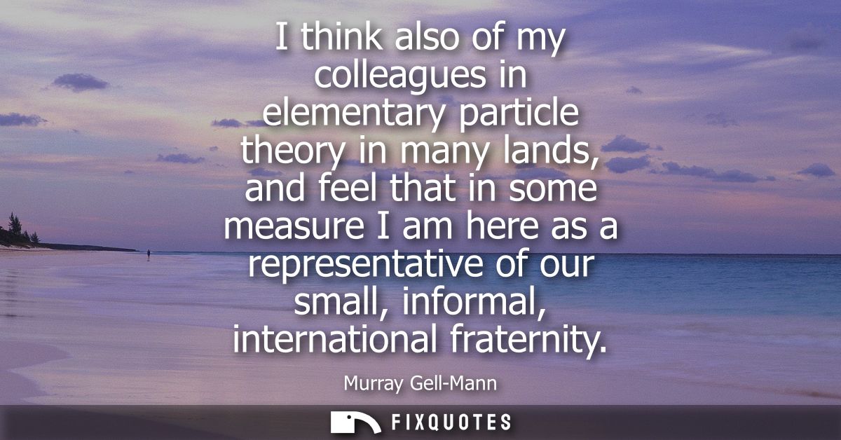 I think also of my colleagues in elementary particle theory in many lands, and feel that in some measure I am here as a 