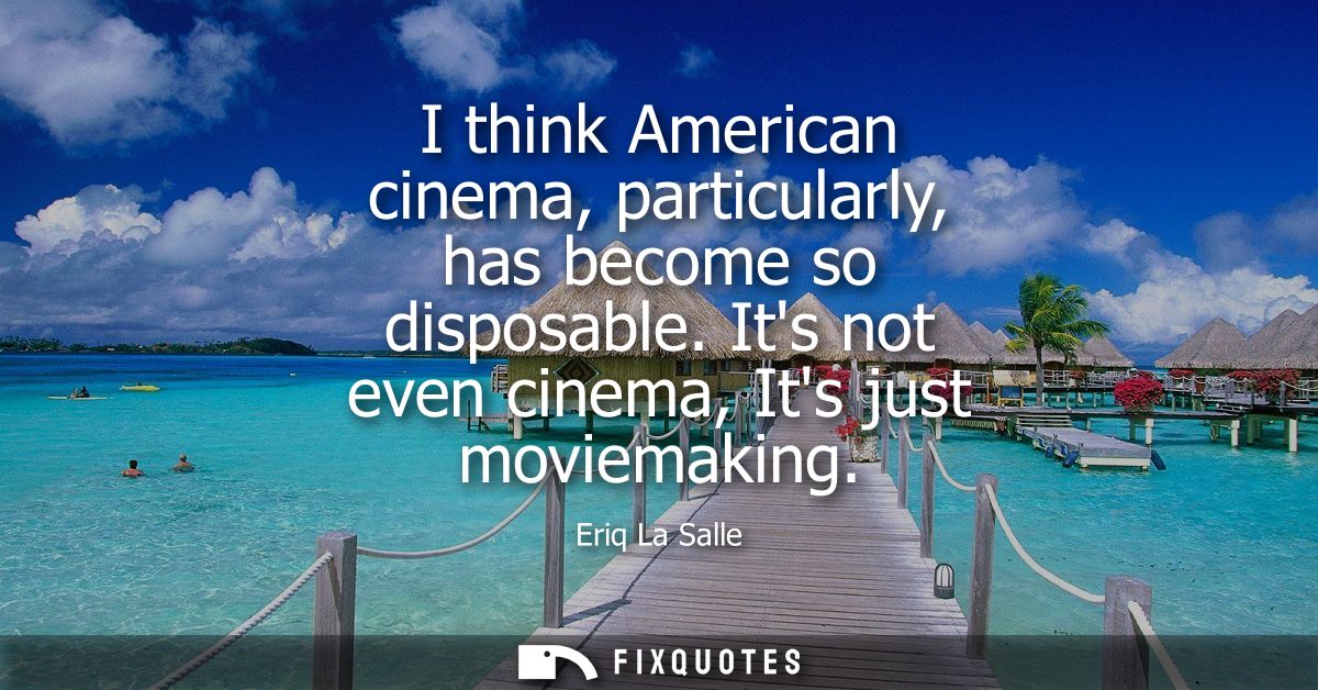 I think American cinema, particularly, has become so disposable. Its not even cinema, Its just moviemaking