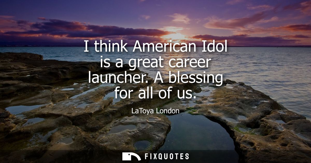 I think American Idol is a great career launcher. A blessing for all of us