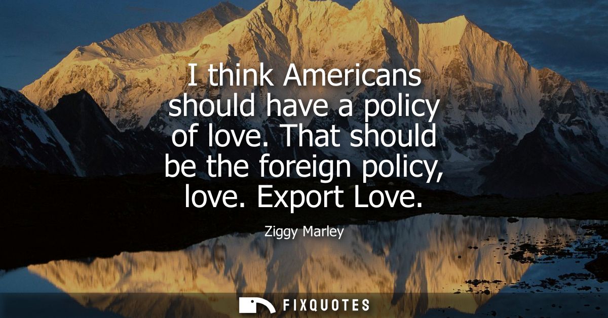 I think Americans should have a policy of love. That should be the foreign policy, love. Export Love