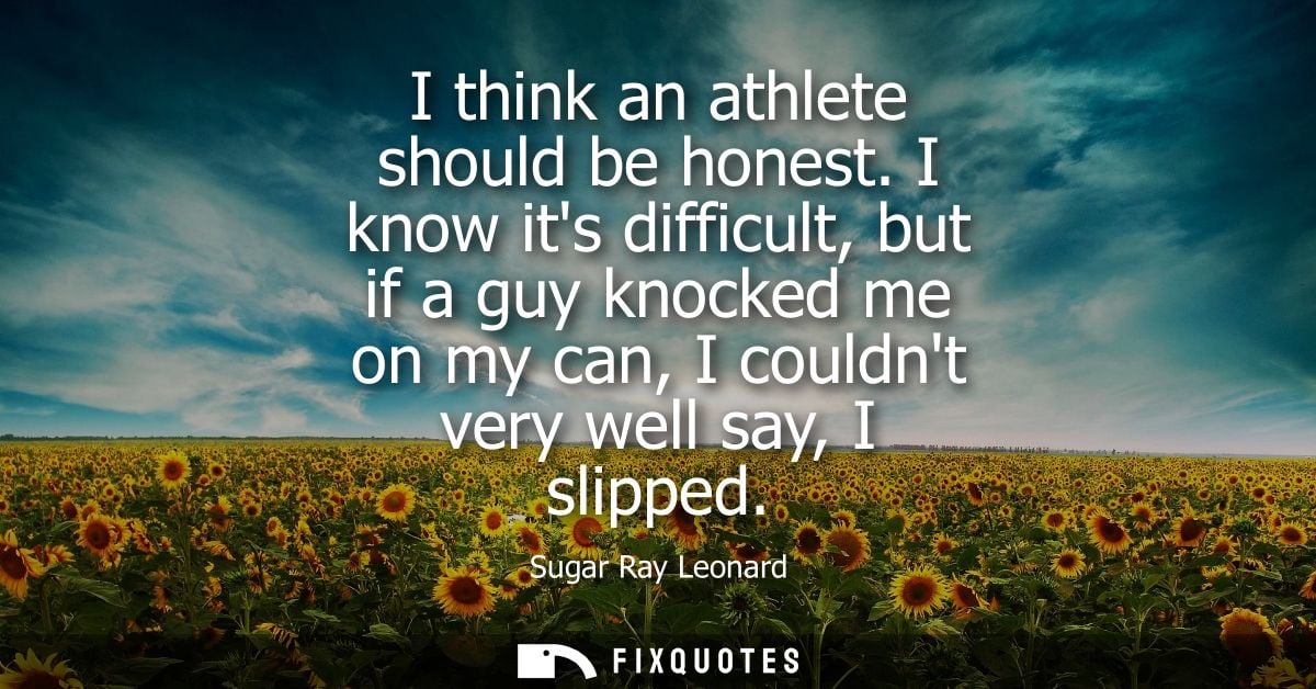 I think an athlete should be honest. I know its difficult, but if a guy knocked me on my can, I couldnt very well say, I