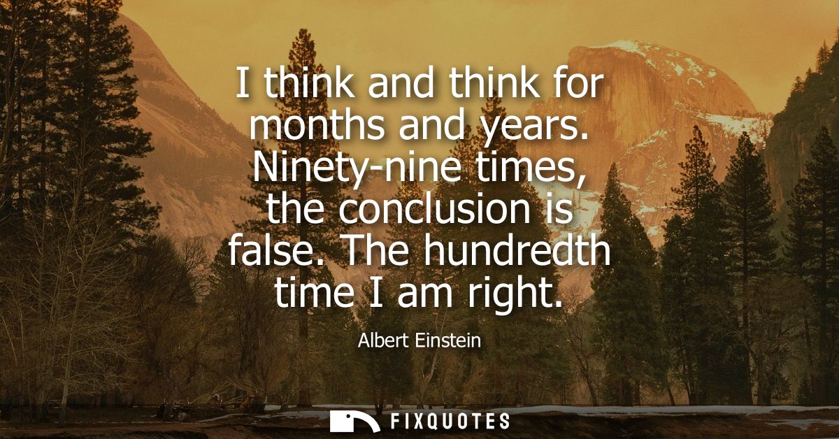 I think and think for months and years. Ninety-nine times, the conclusion is false. The hundredth time I am right