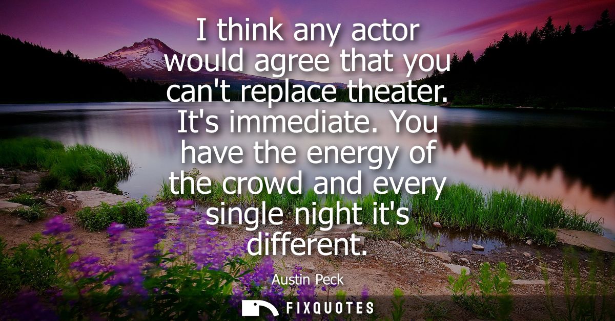 I think any actor would agree that you cant replace theater. Its immediate. You have the energy of the crowd and every s