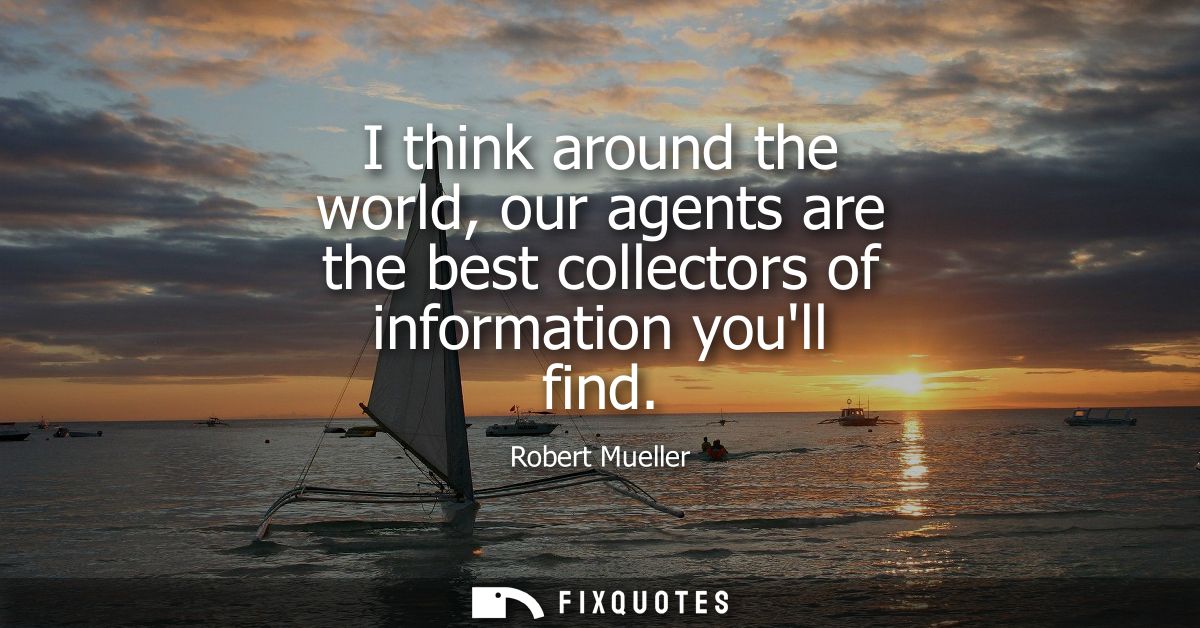 I think around the world, our agents are the best collectors of information youll find