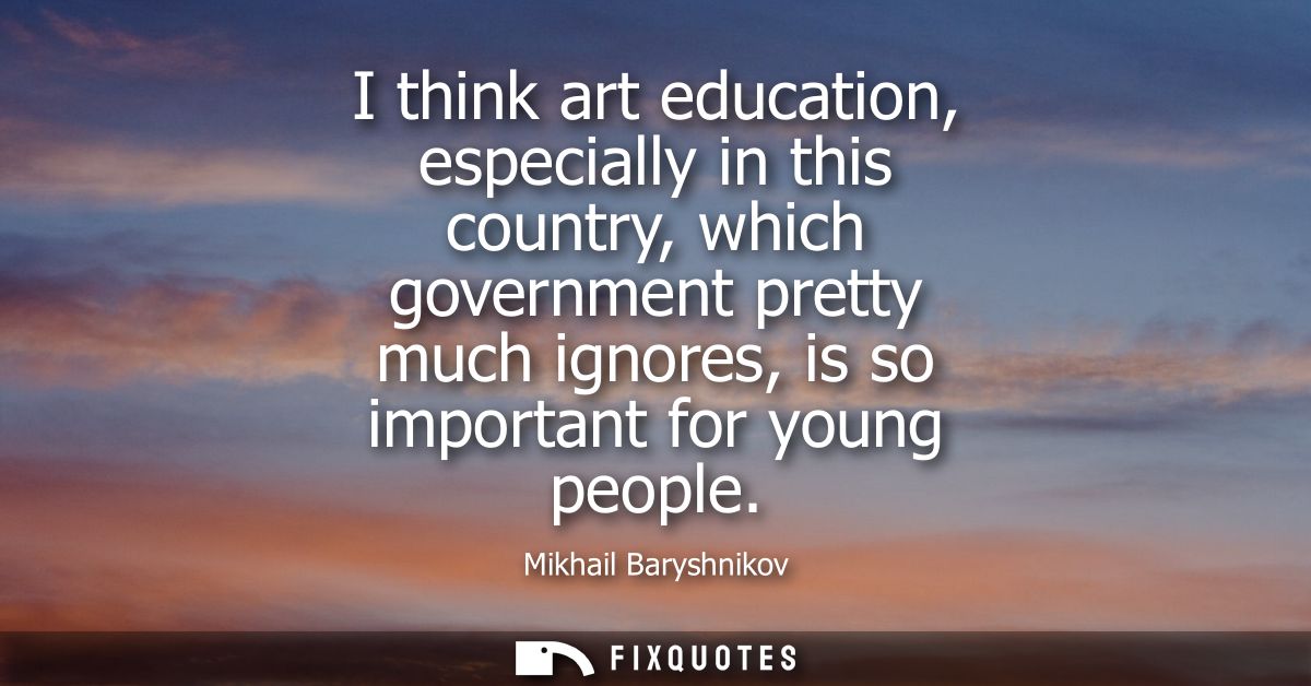 I think art education, especially in this country, which government pretty much ignores, is so important for young peopl