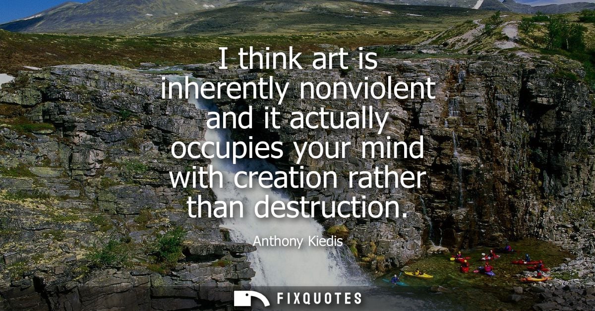 I think art is inherently nonviolent and it actually occupies your mind with creation rather than destruction