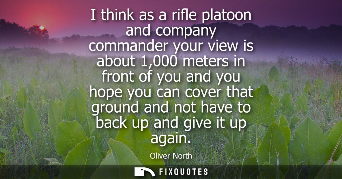 I think as a rifle platoon and company commander your view is about 1,000 meters in front of you and you hope you can co