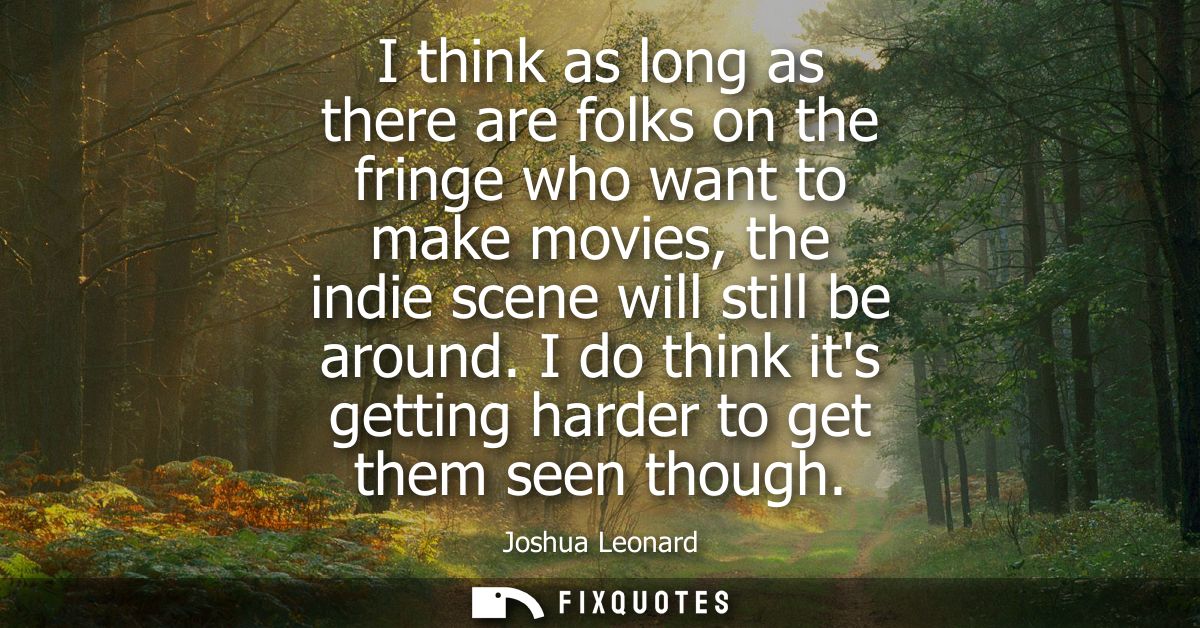 I think as long as there are folks on the fringe who want to make movies, the indie scene will still be around.