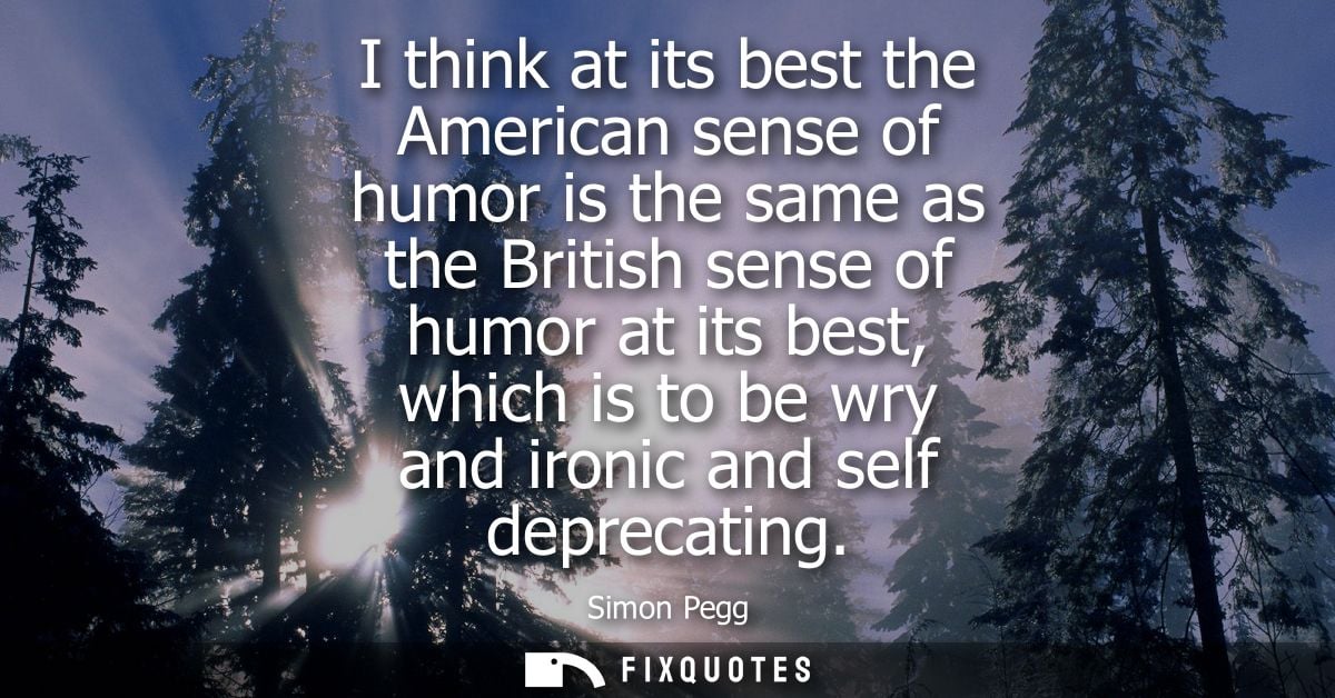 I think at its best the American sense of humor is the same as the British sense of humor at its best, which is to be wr