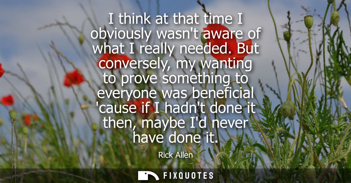 I think at that time I obviously wasnt aware of what I really needed. But conversely, my wanting to prove something to e