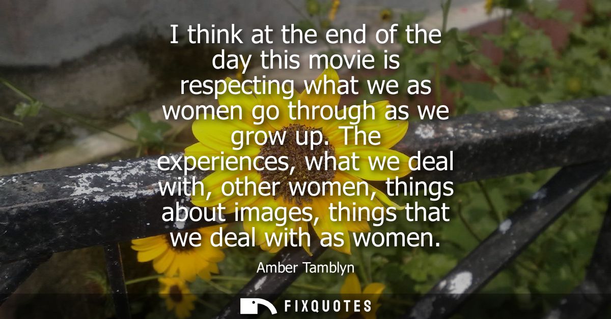 I think at the end of the day this movie is respecting what we as women go through as we grow up. The experiences, what 