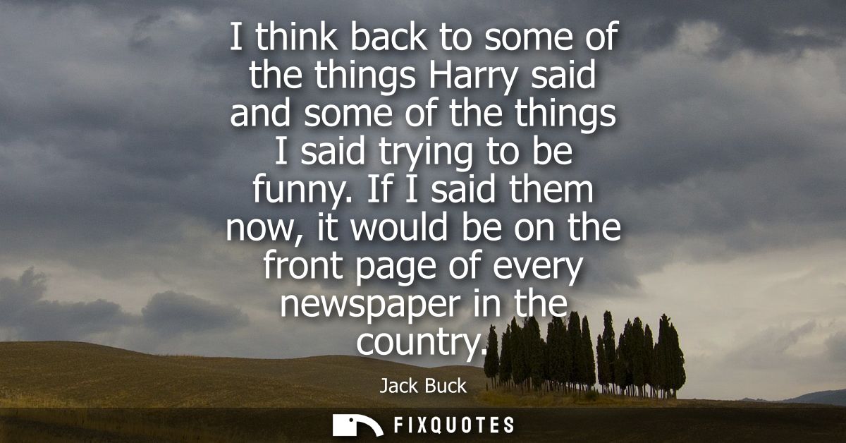 I think back to some of the things Harry said and some of the things I said trying to be funny. If I said them now, it w